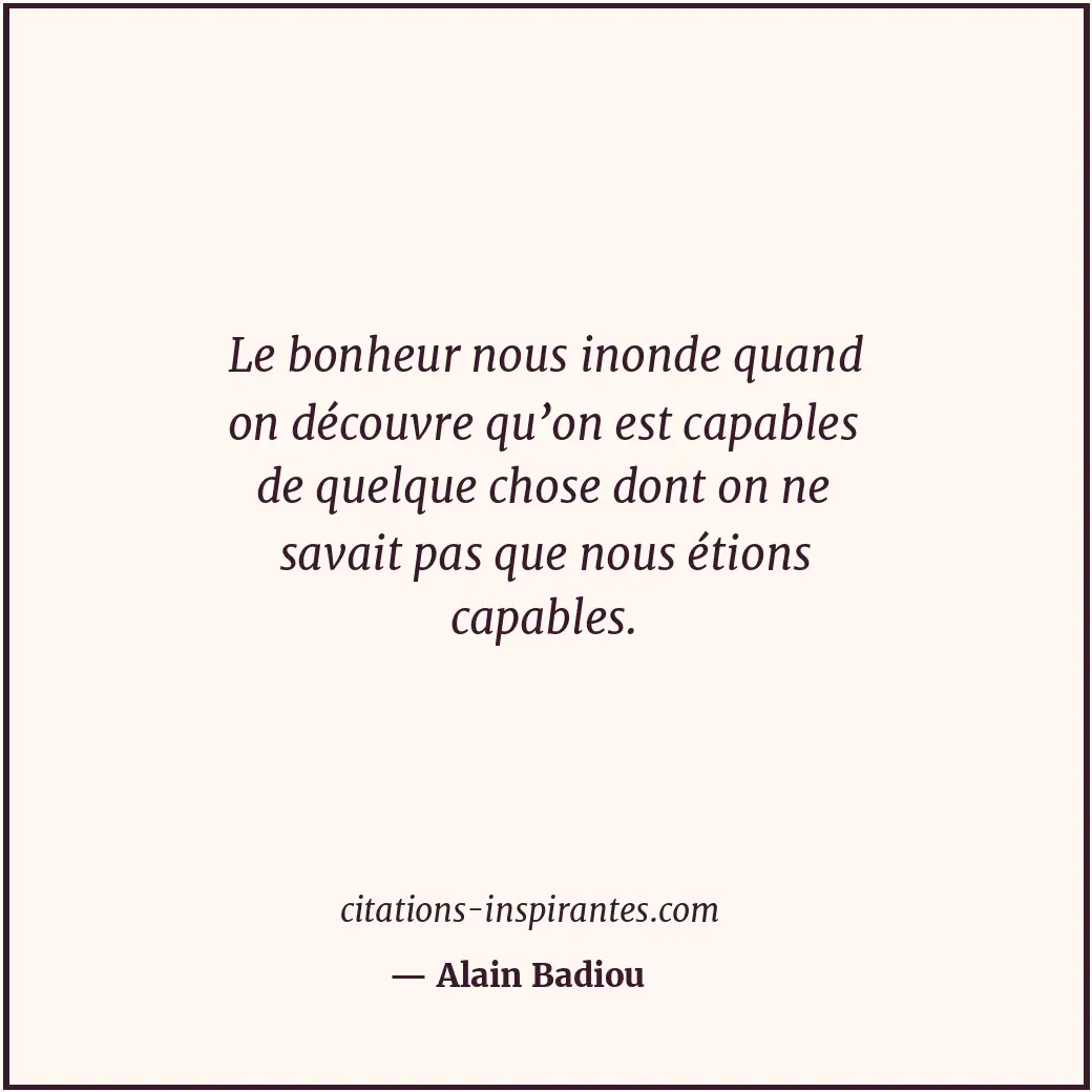 Le bonheur nous inonde quand on découvre qu’on est capables de quelque chose don... Citation de Alain Badiou