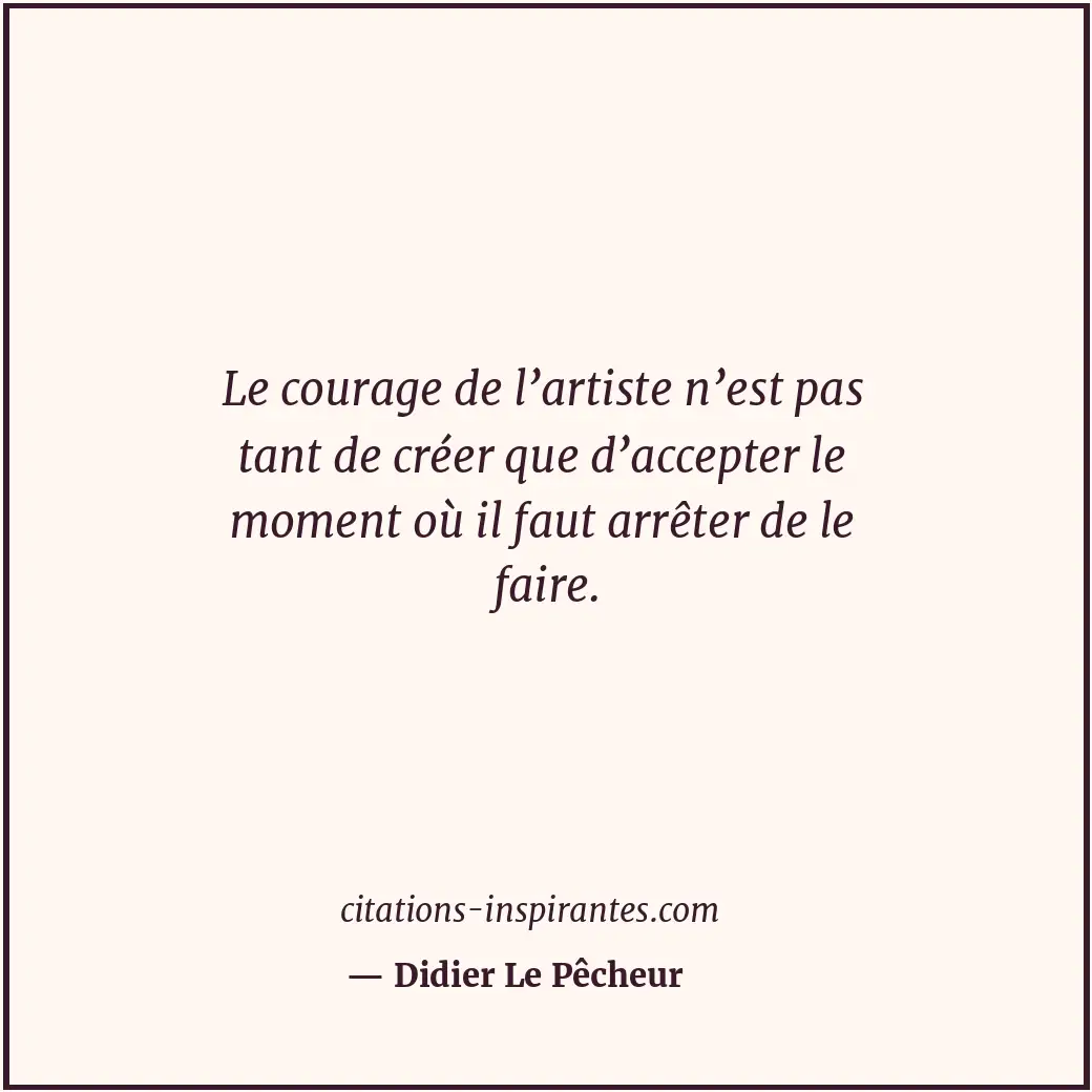 Le courage de l’artiste n’est pas tant de créer que d’accepter le moment où il f... Citation de Didier Le Pêcheur