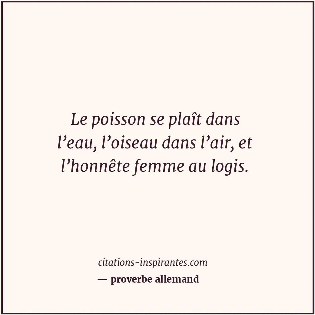 Le poisson se plaît dans l’eau, l’oiseau dans l’air, et l’honnête femme au logis... Citation de proverbe allemand