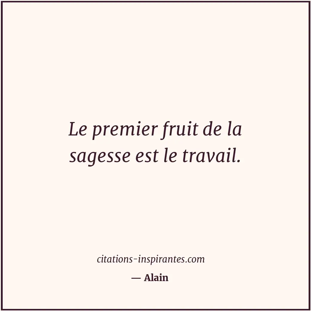Le premier fruit de la sagesse est le travail. Citation de Alain