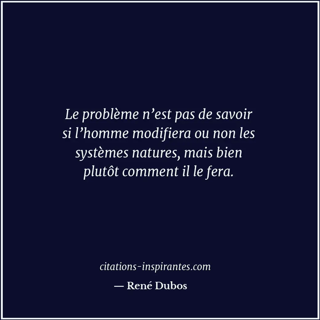 Le problème n’est pas de savoir si l’homme modifiera ou non les systèmes natures... Citation de René Dubos