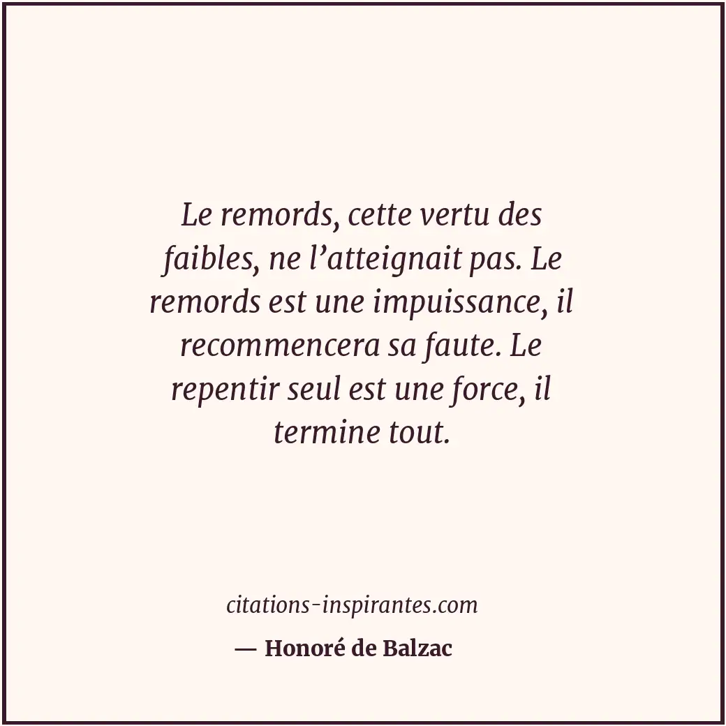 Le remords, cette vertu des faibles, ne l’atteignait pas. Le remords est une imp... Citation de Honoré de Balzac