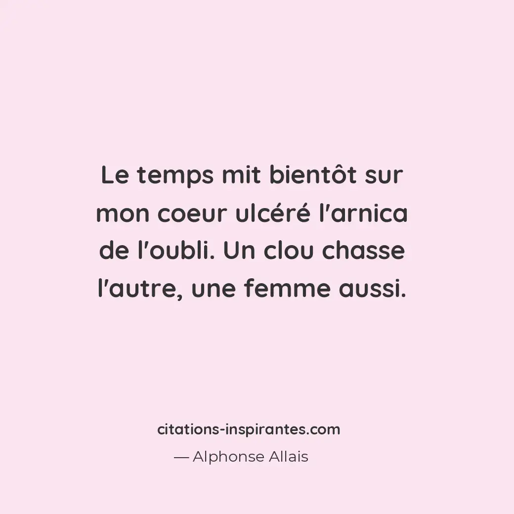 Le temps mit bientôt sur mon coeur ulcéré l’arnica de l’oubli. Un clou chasse l’... Citation de Alphonse Allais