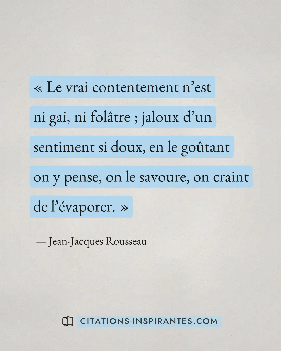 « Le vrai contentement n’est ni gai, ni folâtre ; jaloux d’un sentiment si doux, en le goûtant on y pense, on le... » — Jean-Jacques Rousseau