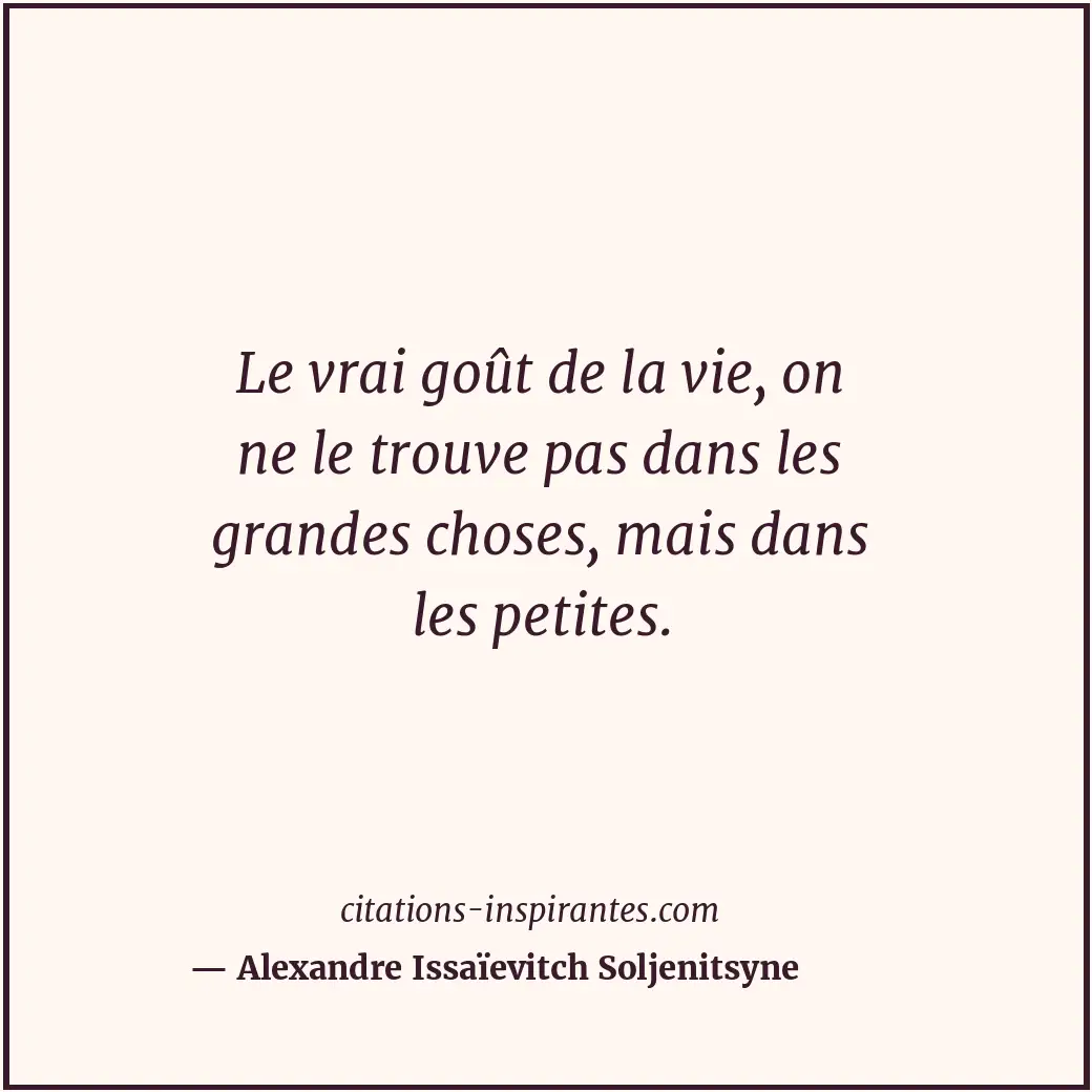 Le vrai goût de la vie, on ne le trouve pas dans les grandes choses, mais dans l... Citation de Alexandre Issaïevitch Soljenitsyne
