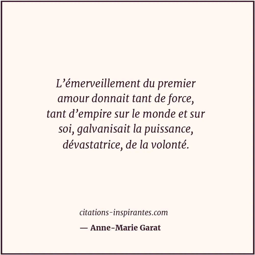 L’émerveillement du premier amour donnait tant de force, tant d’empire sur le mo... Citation de Anne-Marie Garat