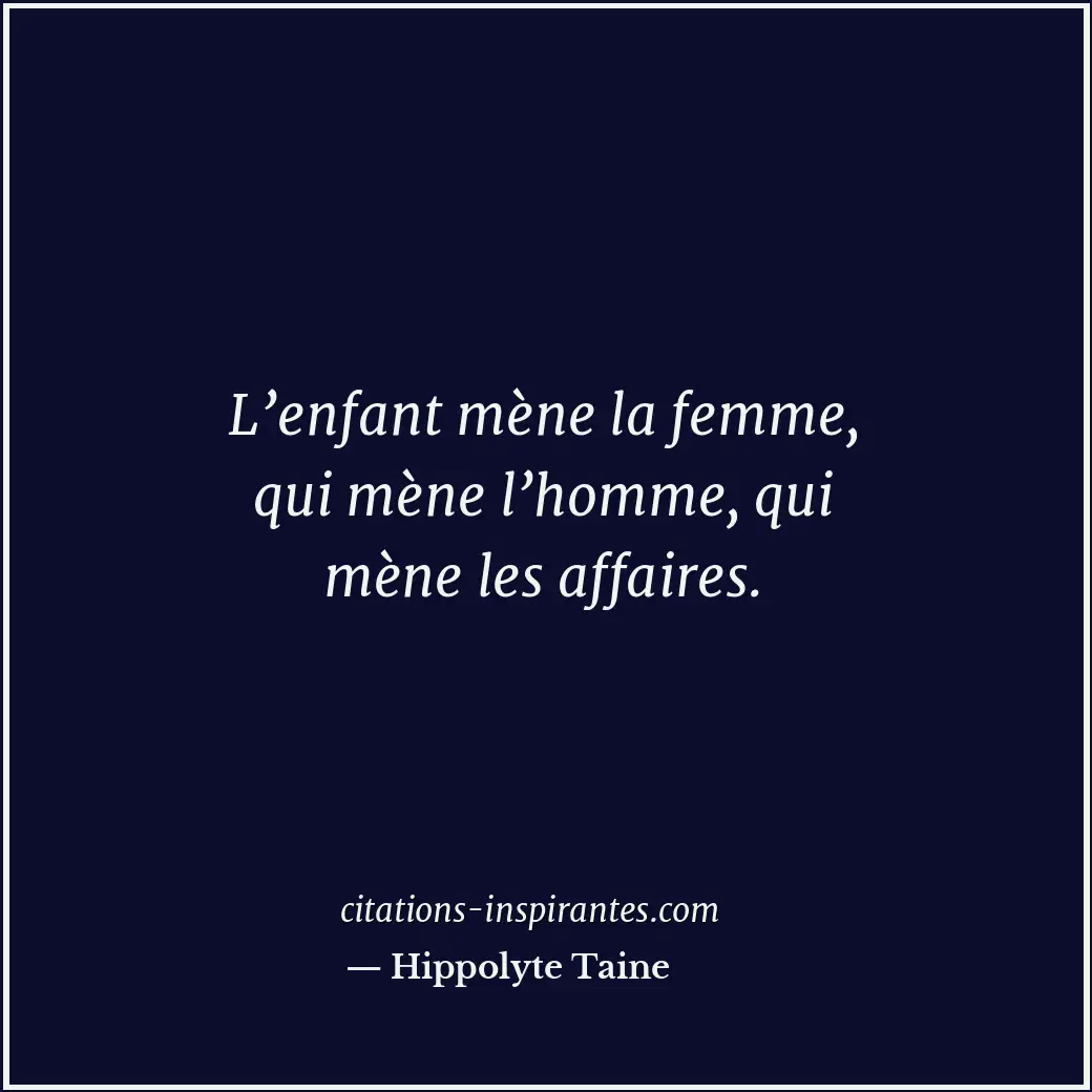 L’enfant mène la femme, qui mène l’homme, qui mène les affaires. Citation de Hippolyte Taine