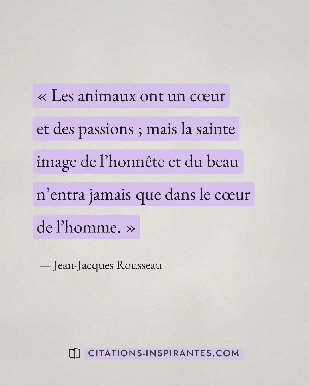 « Les animaux ont un cœur et des passions ; mais la sainte image de l’honnête et du beau n’entra jamais que dans... » — Jean-Jacques Rousseau