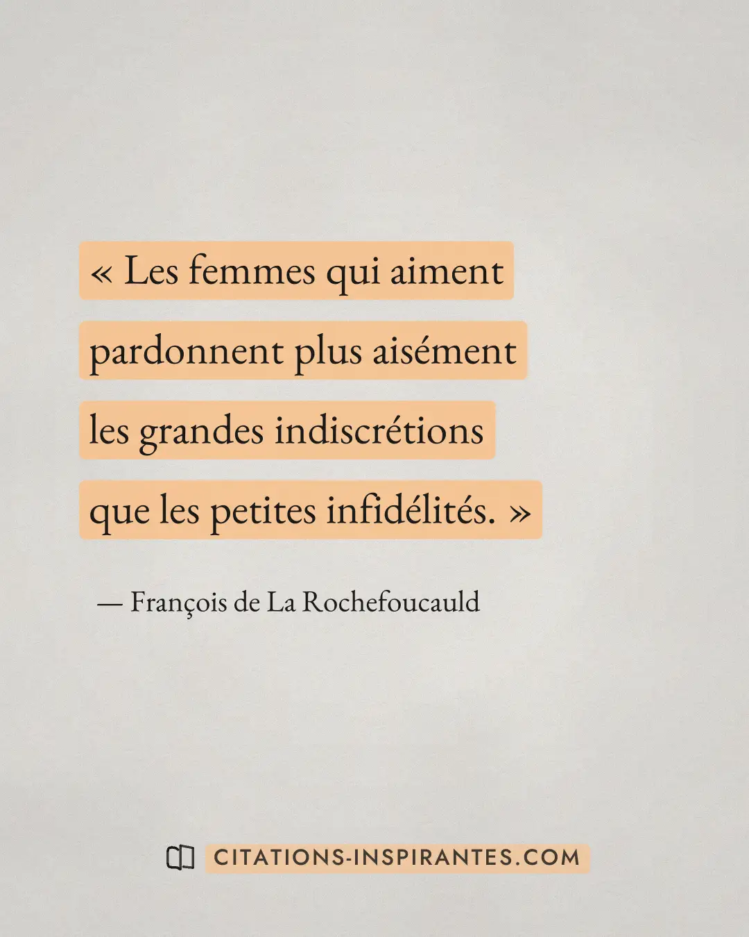 « Les femmes qui aiment pardonnent plus aisément les grandes indiscrétions que les petites infidélités. » — François de La Rochefoucauld