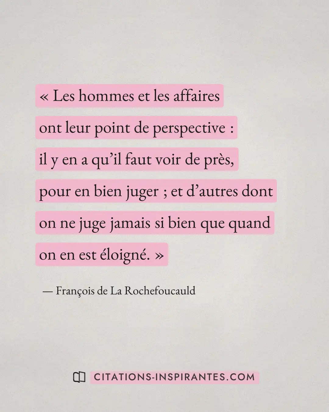 « Les hommes et les affaires ont leur point de perspective : il y en a qu’il faut voir de près, pour en bien jug... » — François de La Rochefoucauld