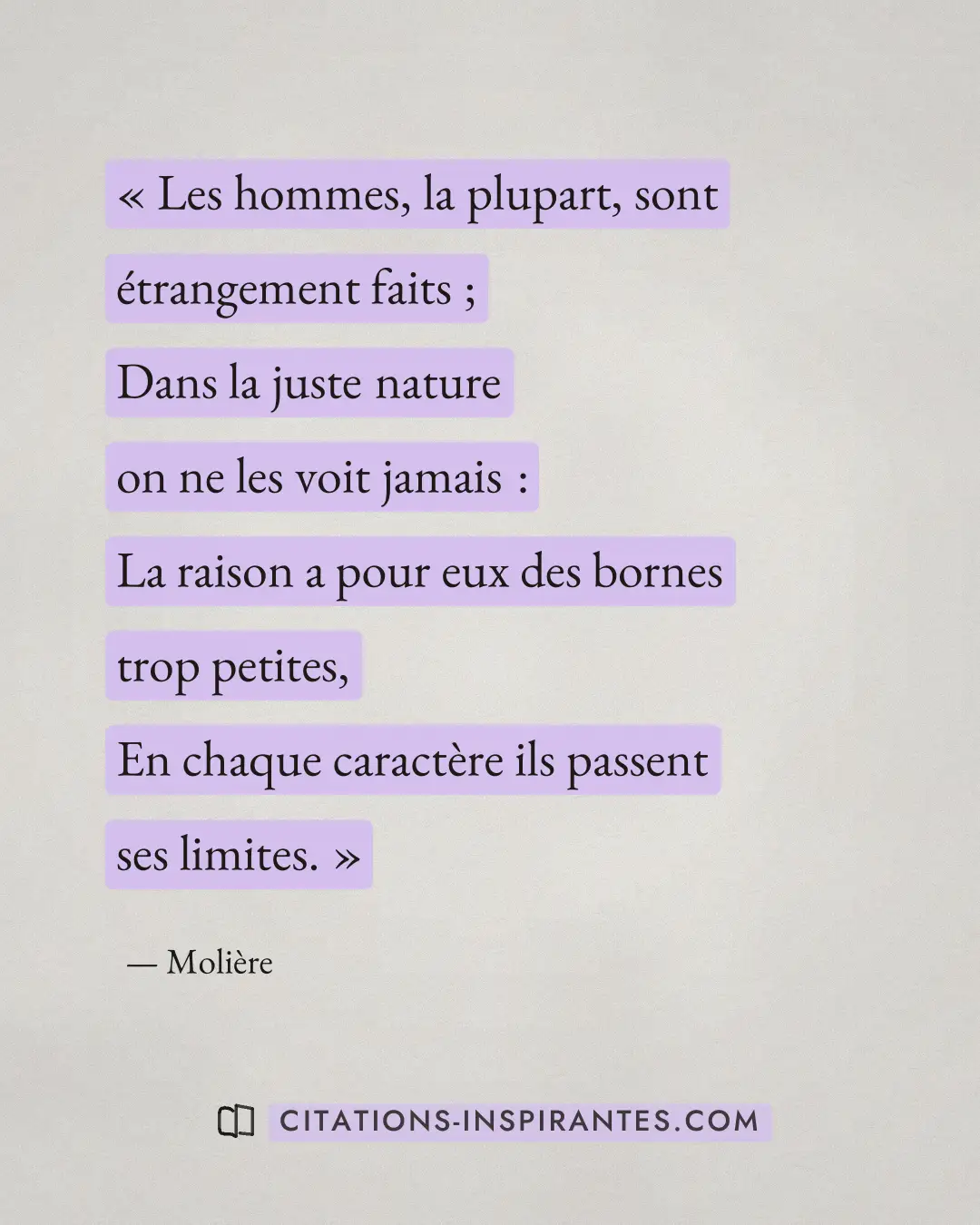 « Les hommes, la plupart, sont étrangement faits ; - Dans la juste nature on ne les voit jamais : - La raison a... » — Molière