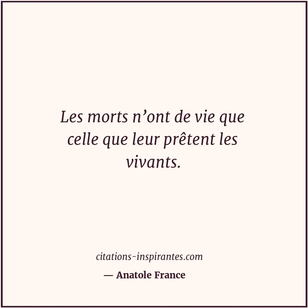 Les morts n’ont de vie que celle que leur prêtent les vivants. Citation de Anatole France