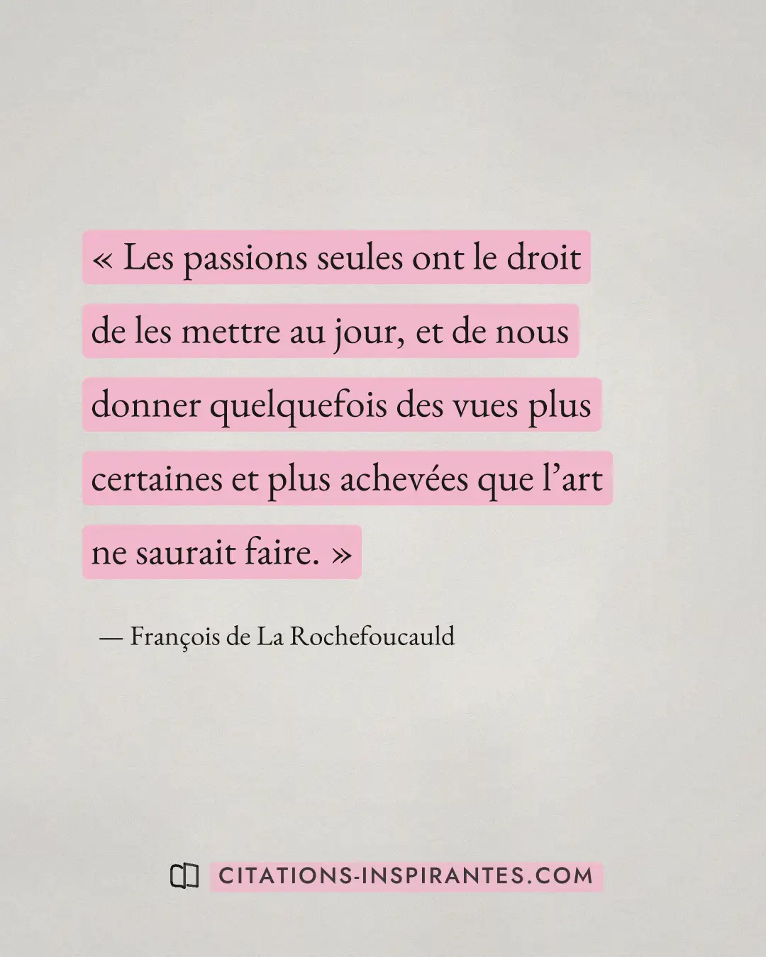 « Les passions seules ont le droit de les mettre au jour, et de nous donner quelquefois des vues plus certaines... » — François de La Rochefoucauld