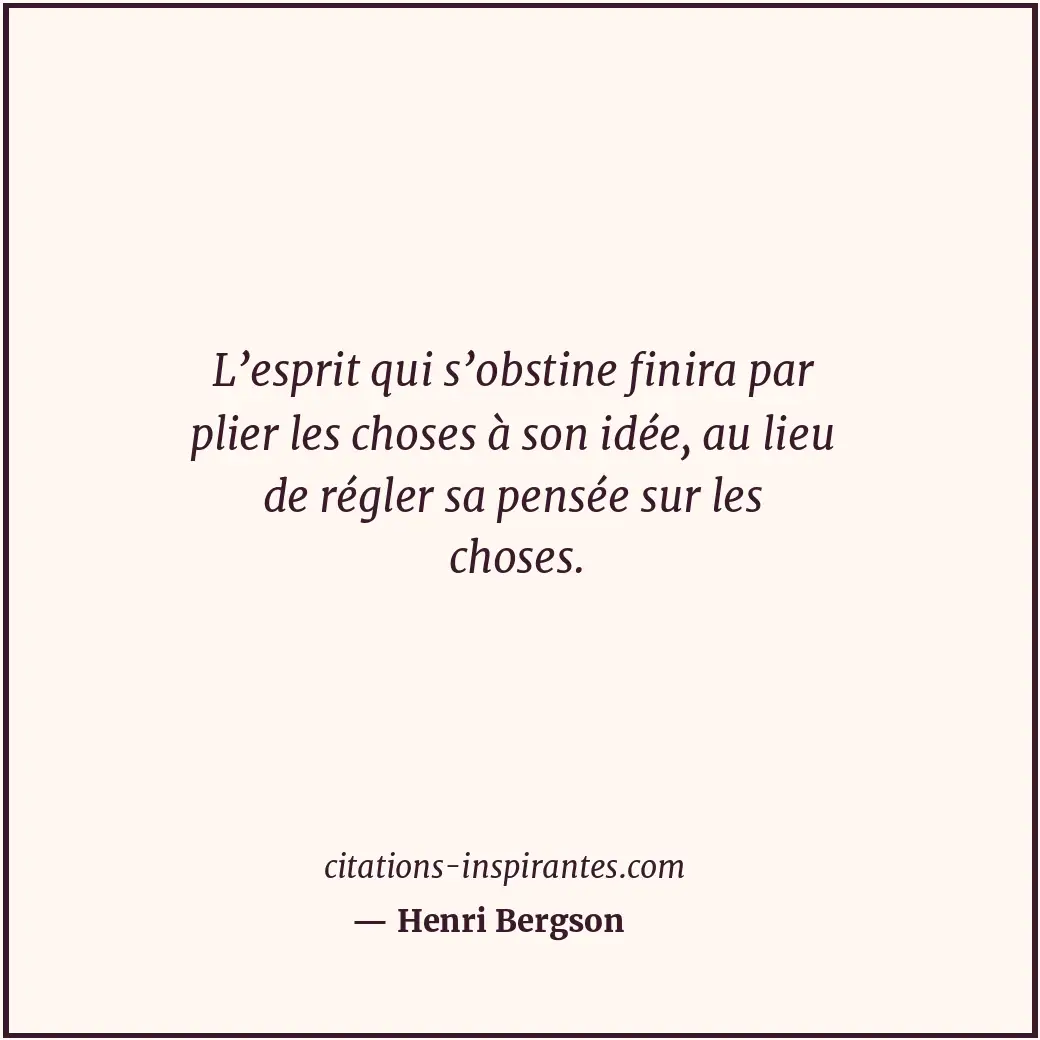 L’esprit qui s’obstine finira par plier les choses à son idée, au lieu de régler... Citation de Henri Bergson