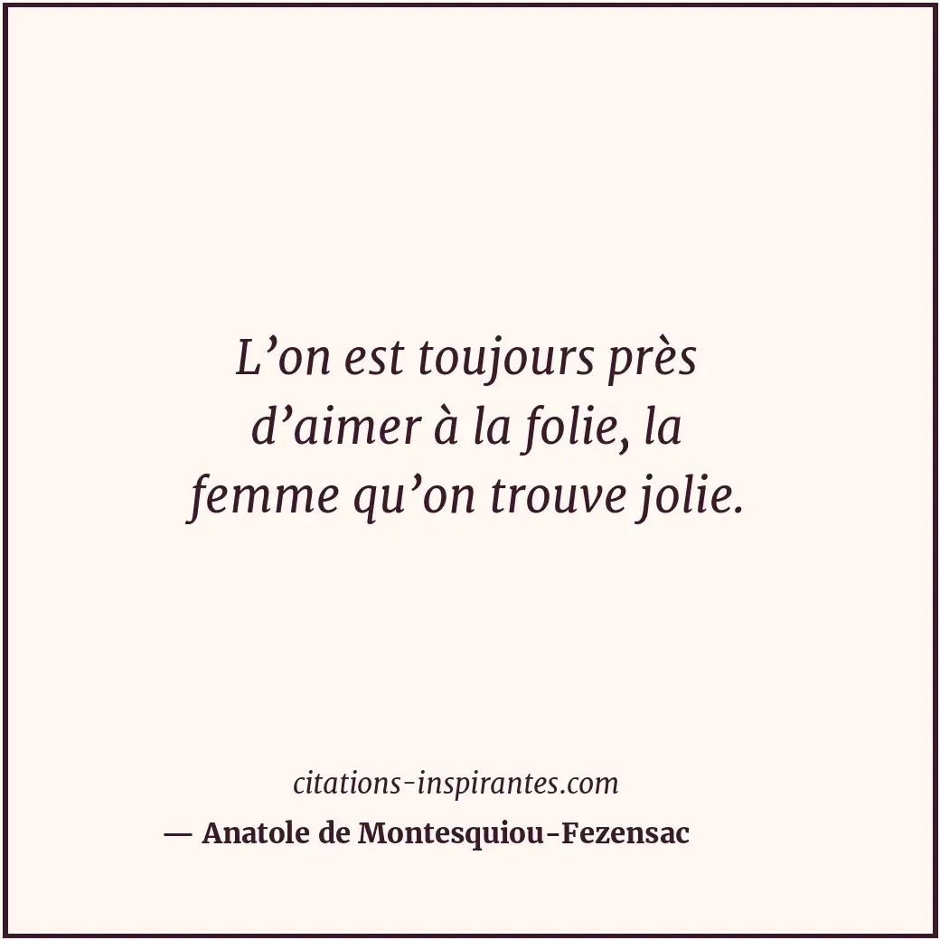 L’on est toujours près d’aimer à la folie, la femme qu’on trouve jolie. Citation de Anatole de Montesquiou-Fezensac