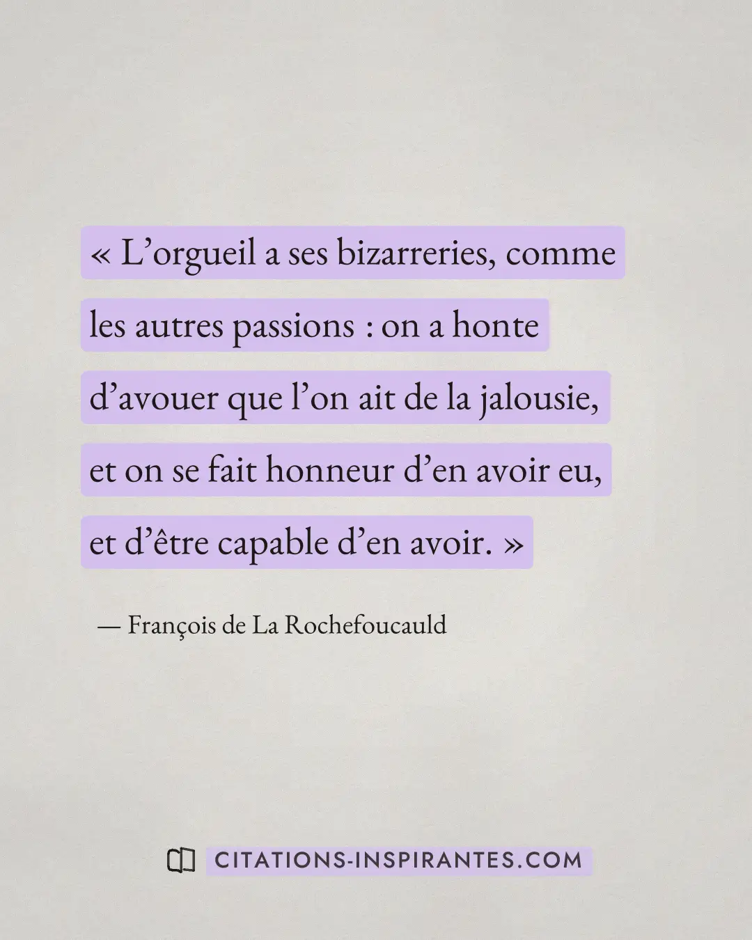 « L’orgueil a ses bizarreries, comme les autres passions : on a honte d’avouer que l’on ait de la jalousie, et o... » — François de La Rochefoucauld