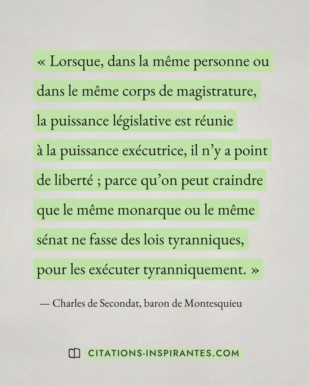 « Lorsque, dans la même personne ou dans le même corps de magistrature, la puissance législative est réunie à la... » — Charles de Secondat, baron de Montesquieu
