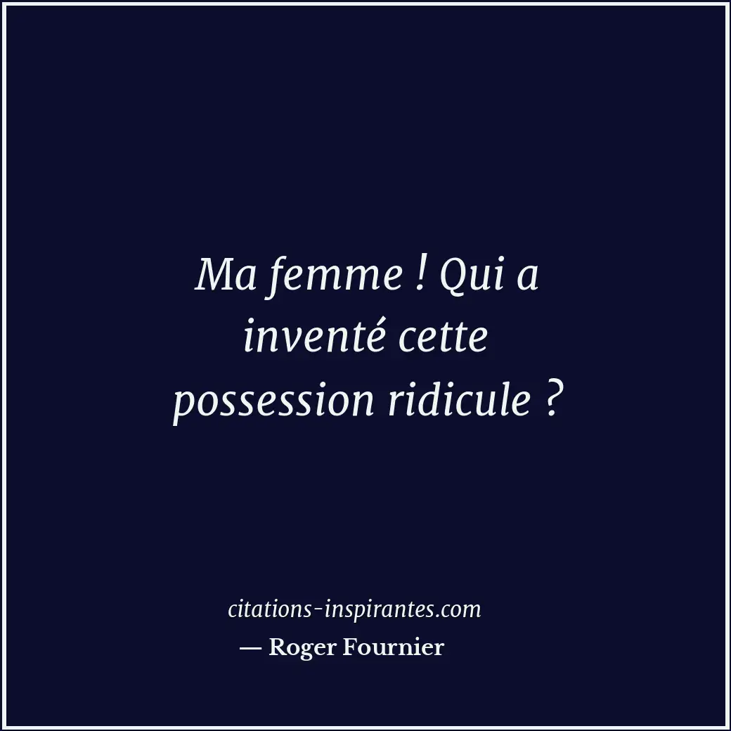 Ma femme ! Qui a inventé cette possession ridicule ? Citation de Roger Fournier