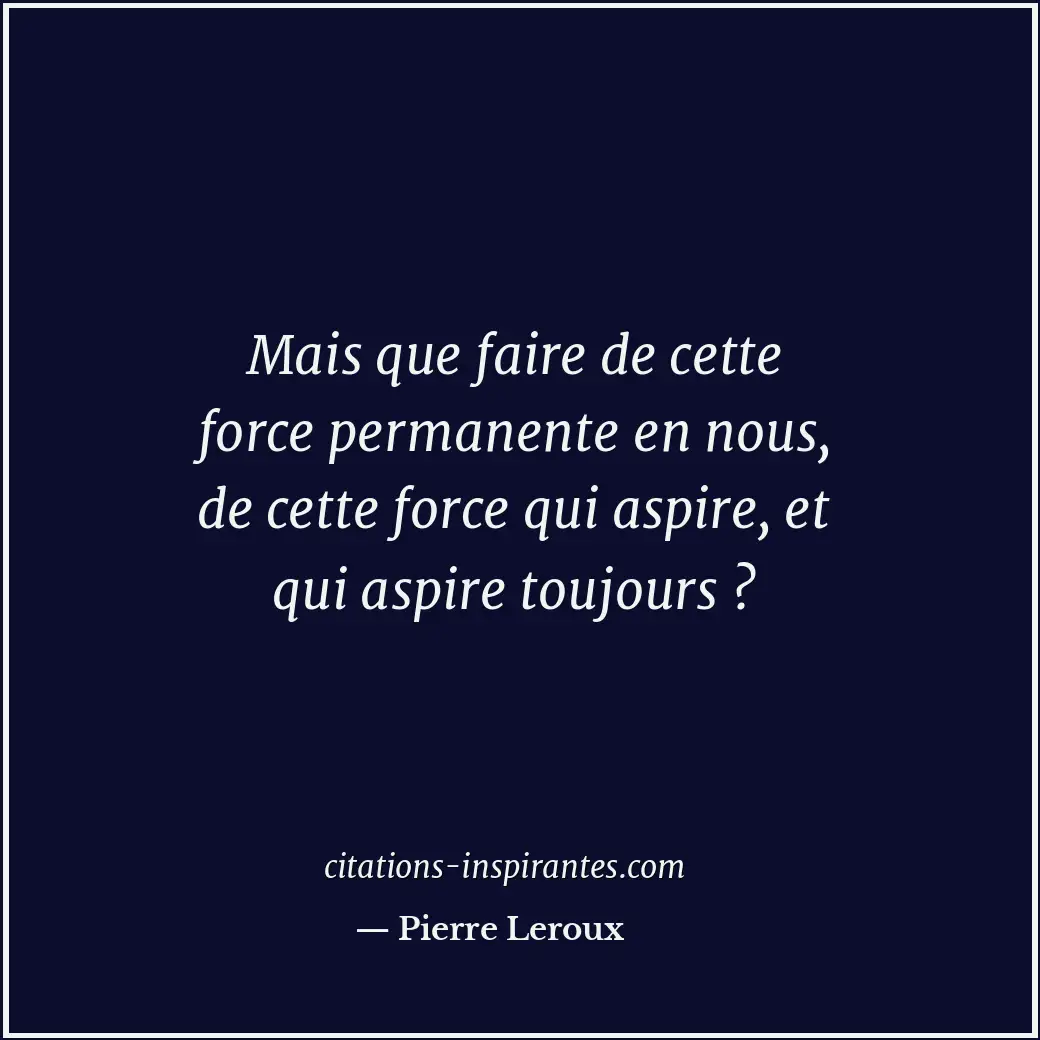 Mais que faire de cette force permanente en nous, de cette force qui aspire, et... Citation de Pierre Leroux