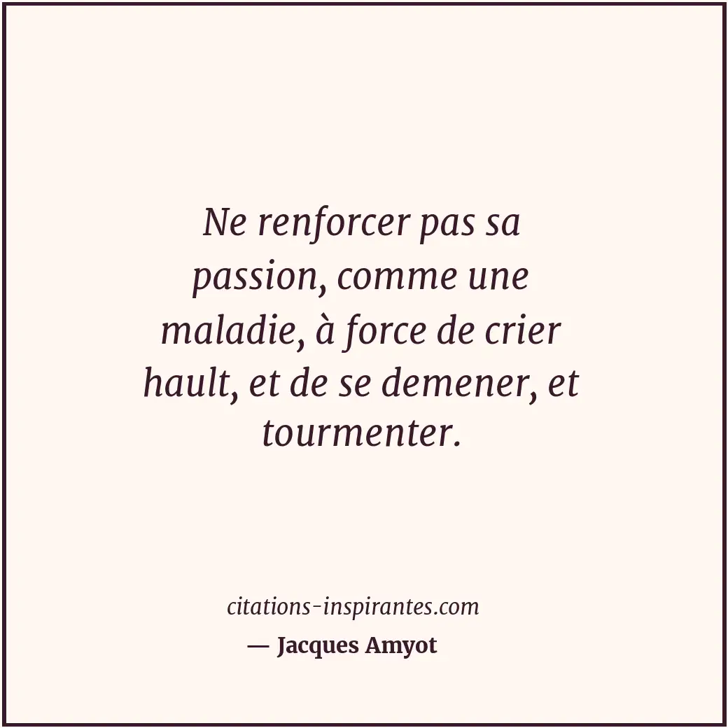 Ne renforcer pas sa passion, comme une maladie, à force de crier hault, et de se... Citation de Jacques Amyot