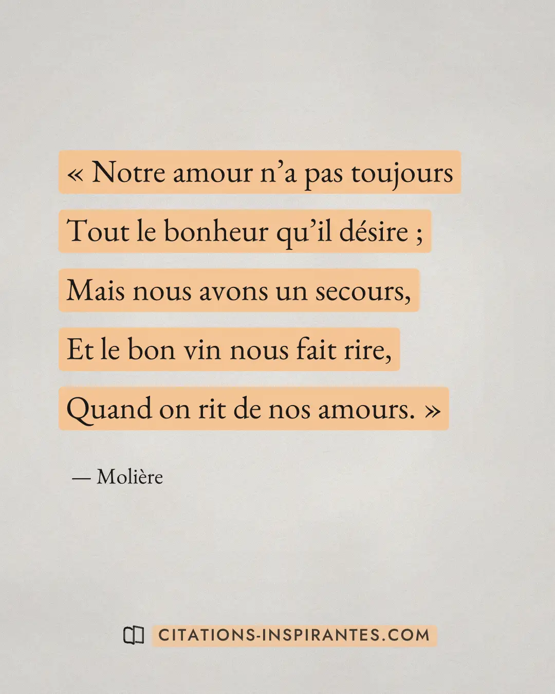 « Notre amour n’a pas toujours - Tout le bonheur qu’il désire ; - Mais nous avons un secours, - Et le bon vin no... » — Molière