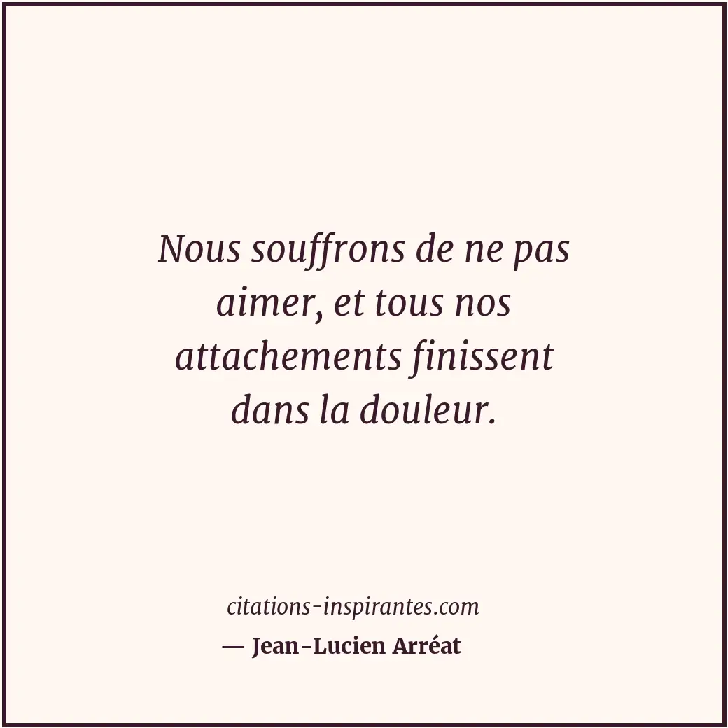 Nous souffrons de ne pas aimer, et tous nos attachements finissent dans la doule... Citation de Jean-Lucien Arréat