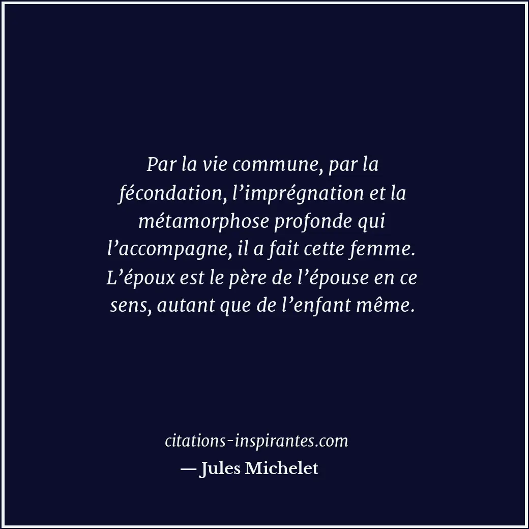 Par la vie commune, par la fécondation, l’imprégnation et la métamorphose profon... Citation de Jules Michelet