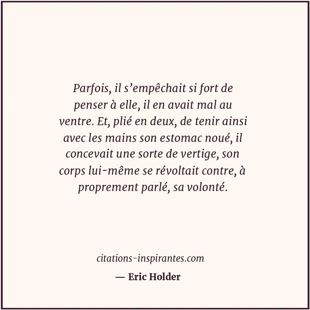 Parfois, il s’empêchait si fort de penser à elle, il en avait mal au ventre. Et,... Citation de Eric Holder