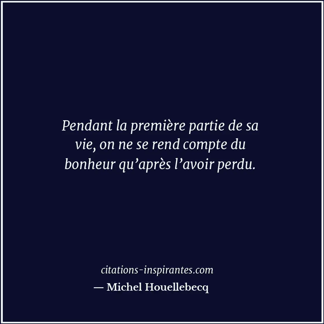 Pendant la première partie de sa vie, on ne se rend compte du bonheur qu’après l... Citation de Michel Houellebecq