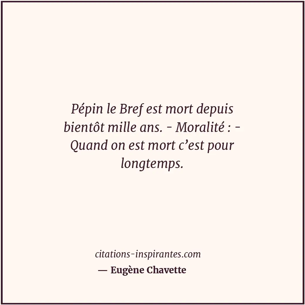 Pépin le Bref est mort depuis bientôt mille ans. - Moralité : - Quand on est mor... Citation de Eugène Chavette