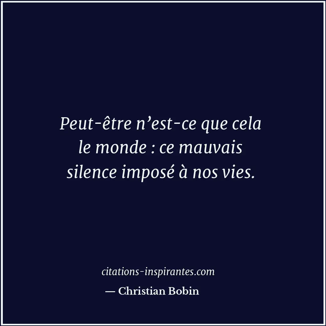 Peut-être n’est-ce que cela le monde : ce mauvais silence imposé à nos vies. Citation de Christian Bobin