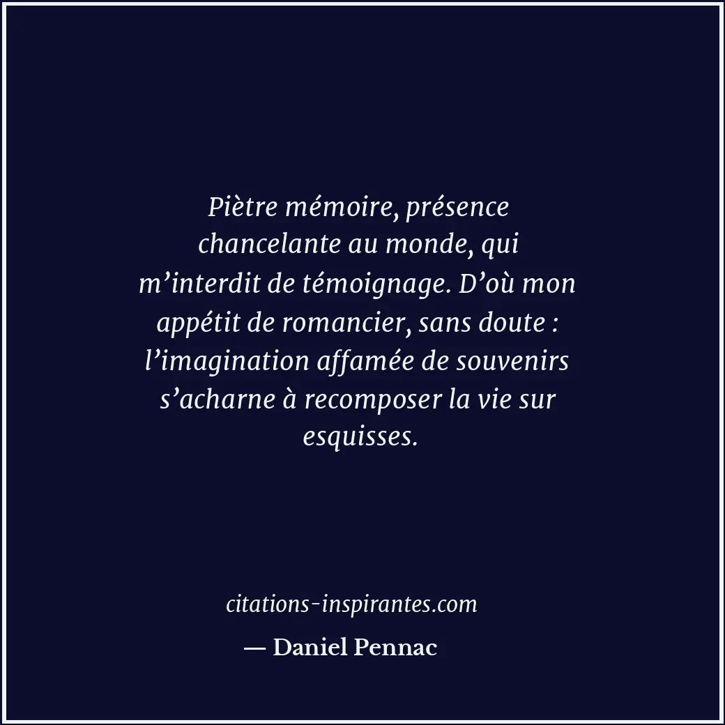 Piètre mémoire, présence chancelante au monde, qui m’interdit de témoignage. D’o... Citation de Daniel Pennac