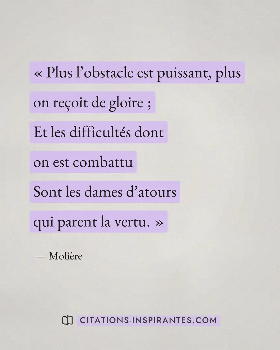 « Plus l’obstacle est puissant, plus on reçoit de gloire ; - Et les difficultés dont on est combattu - Sont les... » — Molière