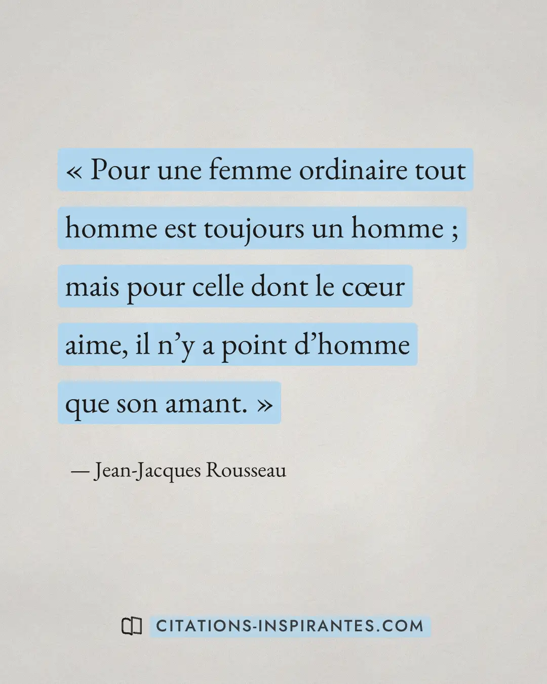 « Pour une femme ordinaire tout homme est toujours un homme ; mais pour celle dont le cœur aime, il n’y a point... » — Jean-Jacques Rousseau