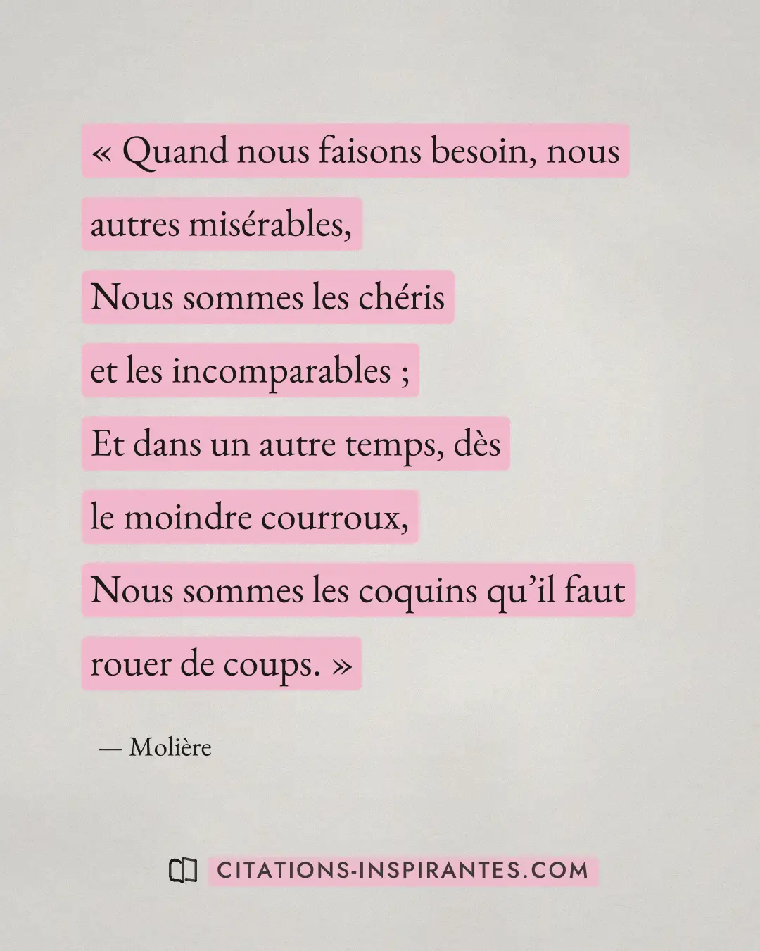 « Quand nous faisons besoin, nous autres misérables, - Nous sommes les chéris et les incomparables ; - Et dans u... » — Molière
