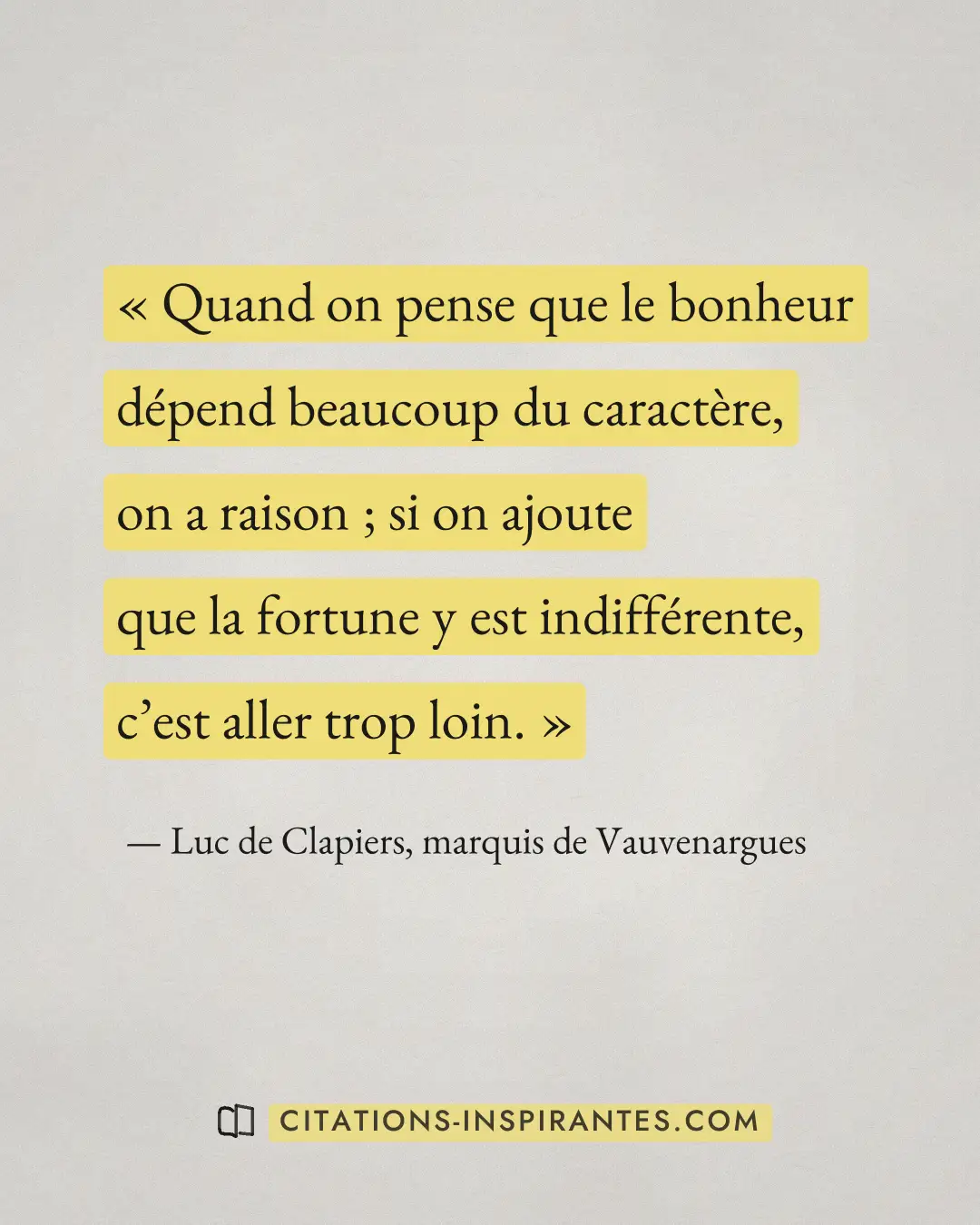 « Quand on pense que le bonheur dépend beaucoup du caractère, on a raison ; si on ajoute que la fortune y est in... » — Luc de Clapiers, marquis de Vauvenargues