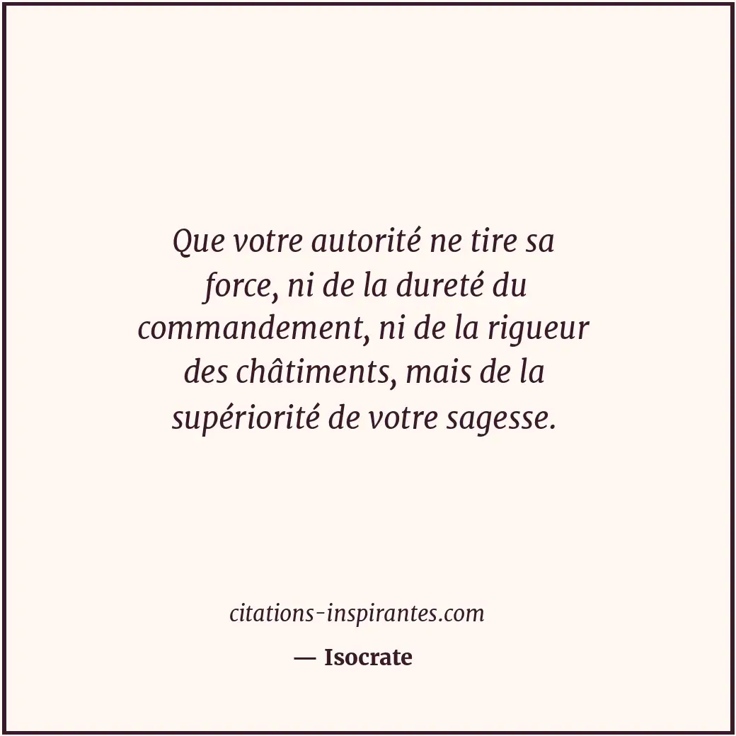 Que votre autorité ne tire sa force, ni de la dureté du commandement, ni de la r... Citation de Isocrate