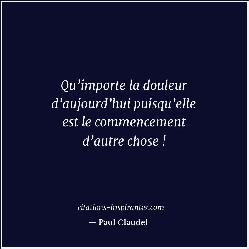 Qu’importe la douleur d’aujourd’hui puisqu’elle est le commencement d’autre chos... Citation de Paul Claudel