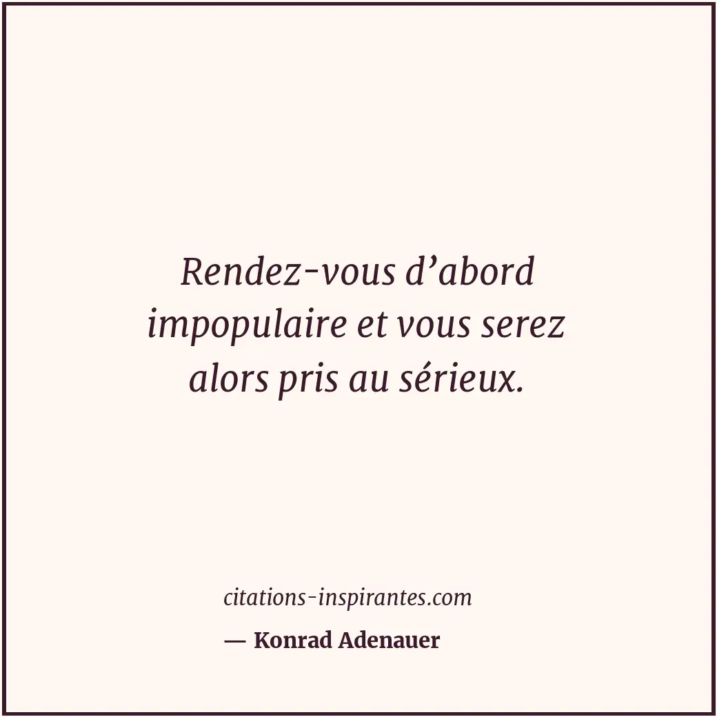 Rendez-vous d’abord impopulaire et vous serez alors pris au sérieux. Citation de Konrad Adenauer