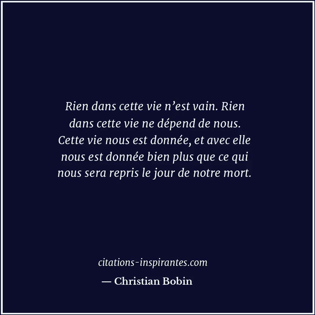 Rien dans cette vie n’est vain. Rien dans cette vie ne dépend de nous. Cette vie... Citation de Christian Bobin
