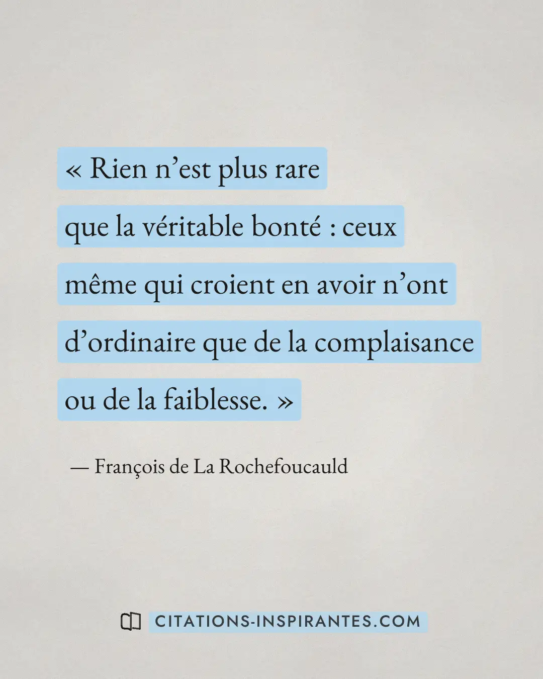 « Rien n’est plus rare que la véritable bonté : ceux même qui croient en avoir n’ont d’ordinaire que de la compl... » — François de La Rochefoucauld