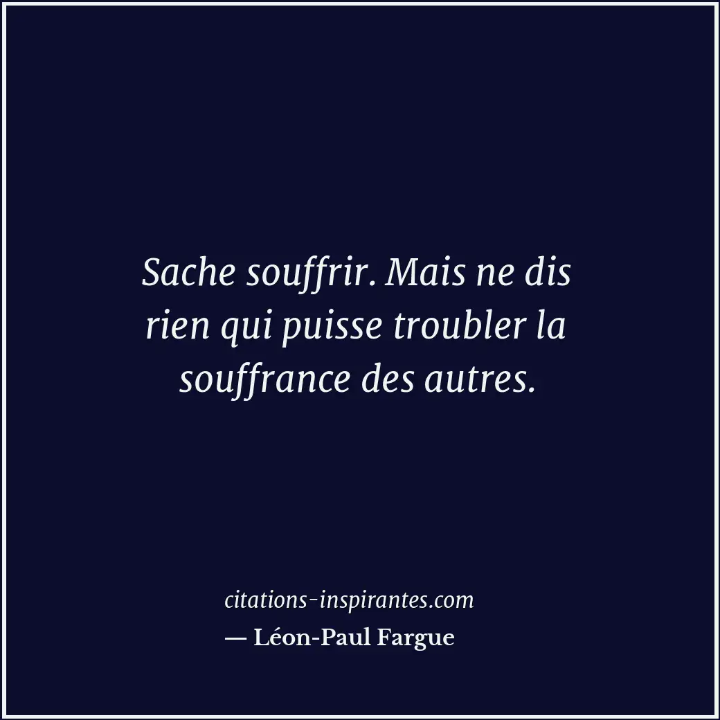 Sache souffrir. Mais ne dis rien qui puisse troubler la souffrance des autres. Citation de Léon-Paul Fargue