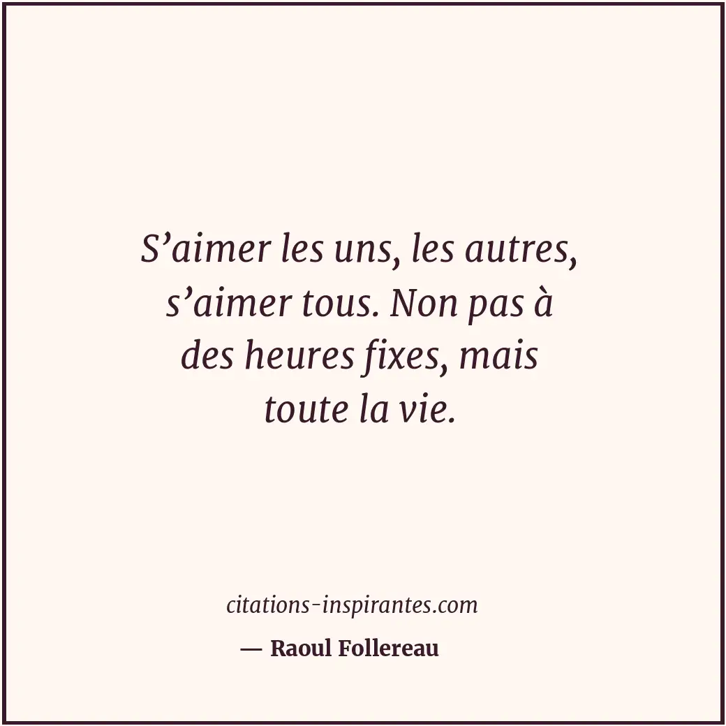 S’aimer les uns, les autres, s’aimer tous. Non pas à des heures fixes, mais tout... Citation de Raoul Follereau