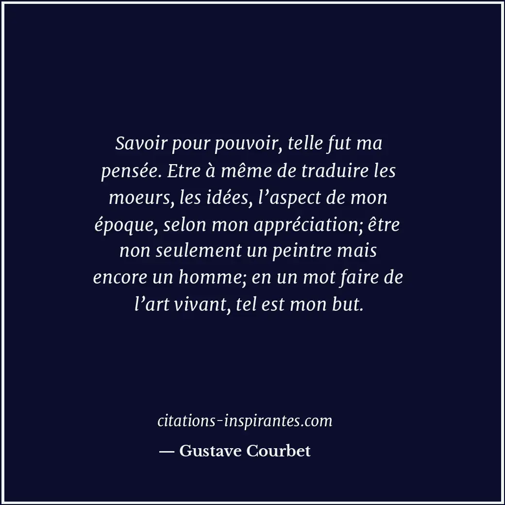 Savoir pour pouvoir, telle fut ma pensée. Etre à même de traduire les moeurs, le... Citation de Gustave Courbet
