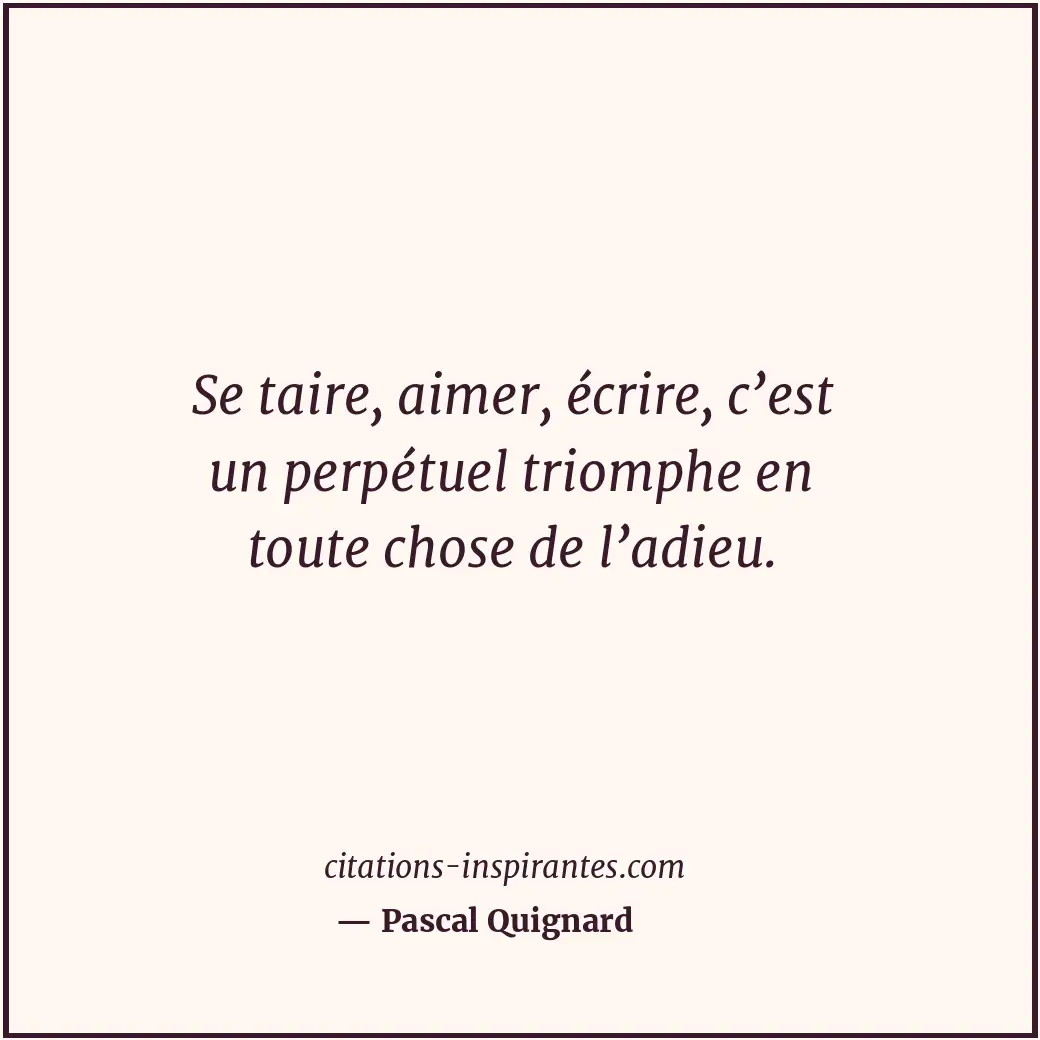 Se taire, aimer, écrire, c’est un perpétuel triomphe en toute chose de l’adieu. Citation de Pascal Quignard