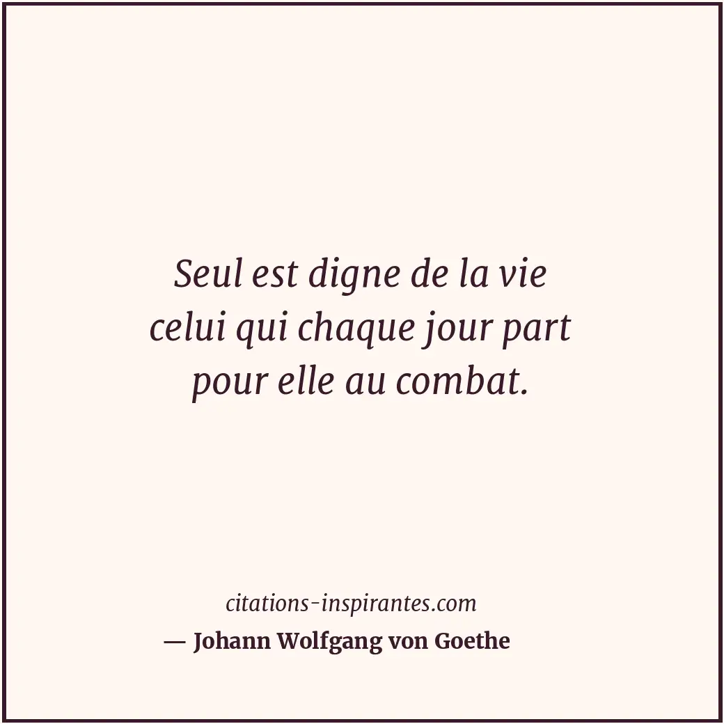 Seul est digne de la vie celui qui chaque jour part pour elle au combat. Citation de Johann Wolfgang von Goethe