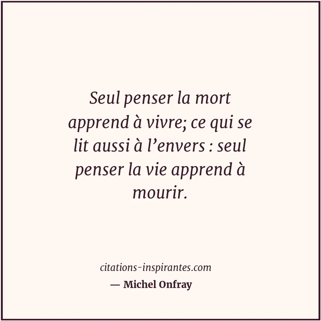 Seul penser la mort apprend à vivre; ce qui se lit aussi à l’envers : seul pense... Citation de Michel Onfray