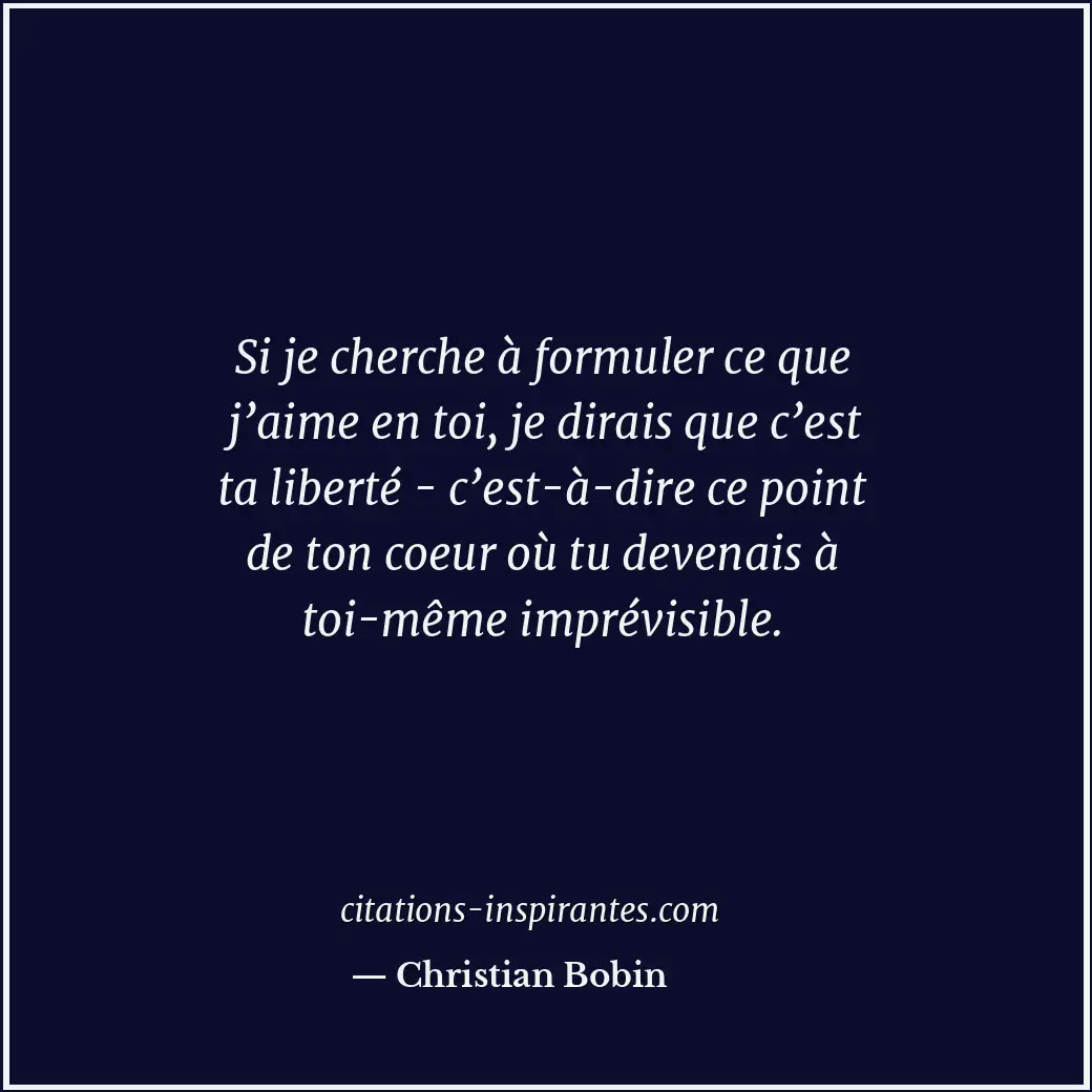 Si je cherche à formuler ce que j’aime en toi, je dirais que c’est ta liberté -... Citation de Christian Bobin