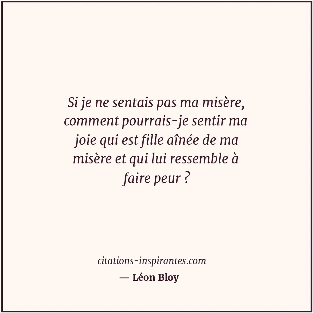 Si je ne sentais pas ma misère, comment pourrais-je sentir ma joie qui est fille... Citation de Léon Bloy