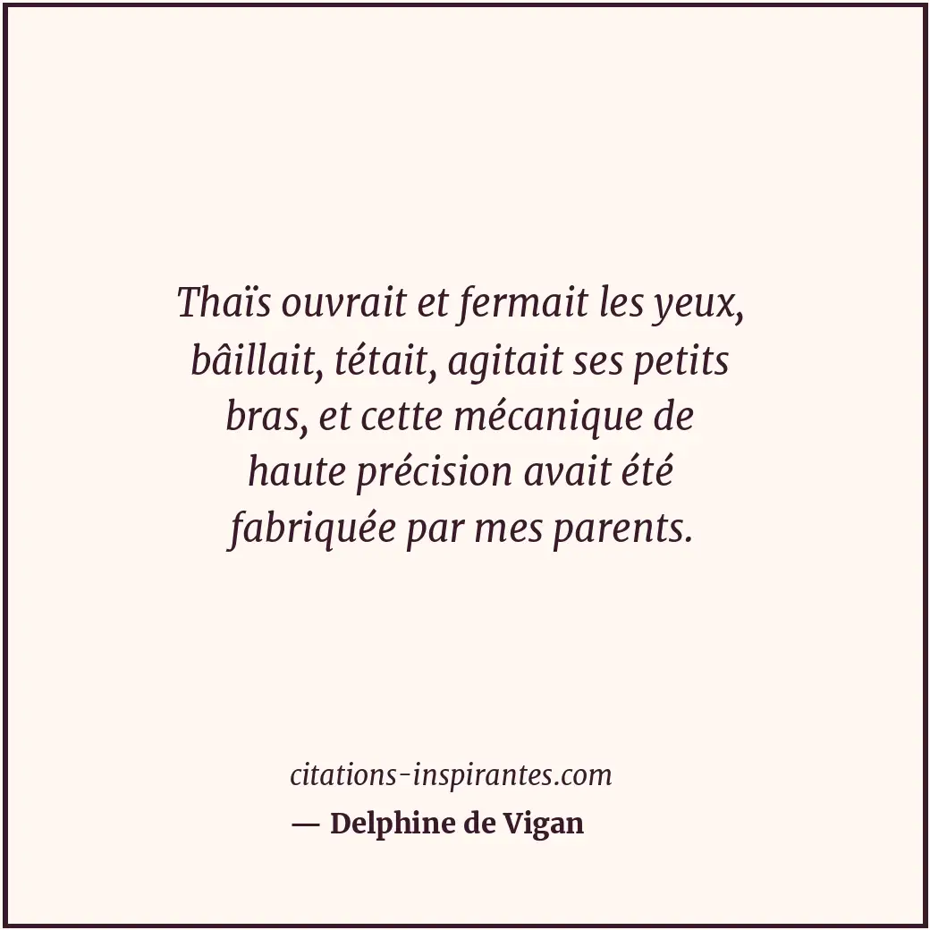 Thaïs ouvrait et fermait les yeux, bâillait, tétait, agitait ses petits bras, et... Citation de Delphine de Vigan